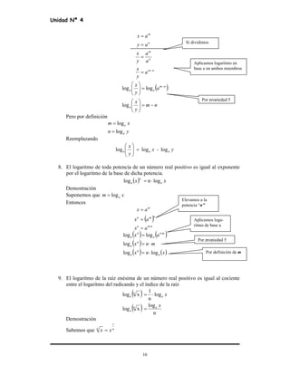 Unidad Nª 4
16
nm
n
m
n
m
a
y
x
a
a
y
x
ay
ax
−
=
=
=
=
( )
nm
y
x
a
y
x
a
nm
aa
−=





=




 −
log
loglog
Pero por definición
yn
xm
a
a
log
log
=
=
Reemplazando
y-x
y
x
aaa logloglog =





8. El logaritmo de toda potencia de un número real positivo es igual al exponente
por el logaritmo de la base de dicha potencia.
( ) xx aa lognlog
n
⋅=
Demostración
Suponemos que xm alog=
Entonces
( )
nmn
nmn
m
ax
ax
ax
⋅
=
=
=
( ) ( )
( )
( ) ( )xnx
mnx
ax
a
n
a
n
a
mn
a
n
a
loglog
log
loglog
⋅=
⋅=
= ⋅
9. El logaritmo de la raíz enésima de un número real positivo es igual al cociente
entre el logaritmo del radicando y el índice de la raíz
( )
( ) n
log
xlog
log
n
1
xlog
x
x
an
a
a
n
a
=
⋅=
Demostración
Sabemos que nn
xx
1
=
Si dividimos
Aplicamos logaritmo en
base a en ambos miembros
Por propiedad 5
Elevamos a la
potencia “n”
Aplicamos loga-
ritmo de base a
Por propiedad 5
Por definición de m
 