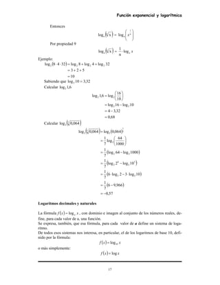 Función exponencial y logarítmica
17
Entonces
( ) 







= n
a
n
a x
1
logxlog
Por propiedad 9
( ) xa
n
a log
n
1
xlog ⋅=
Ejemplo:
( )
10
523
32log4log8log3248log 2222
=
++=
++=⋅⋅
Sabiendo que 32,310log2 =
Calcular 6,1log2
68,0
32,34
10log16log
10
16
log6,1log
22
22
=
−=
−=






=
Calcular ( )7
2 064,0log
( ) ( )
( )
( )
( )
( )
57,0
966,96
7
1
10log32log6
7
1
10log2log
7
1
1000log64log
7
1
1000
64
log
7
1
064,0log064,0log
22
3
2
6
2
22
2
7
1
2
7
2
−=
−=
⋅−⋅=
−=
−=






=
=
Logaritmos decimales y naturales
La fórmula ( ) xxf alog= , con dominio e imagen al conjunto de los números reales, de-
fine, para cada valor de a, una función.
Se expresa, también, que esa fórmula, para cada valor de a define un sistema de loga-
ritmo.
De todos esos sistemas nos interesa, en particular, el de los logaritmos de base 10, defi-
nido por la fórmula:
( ) xxf 10log=
o más simplemente:
( ) xxf log=
 