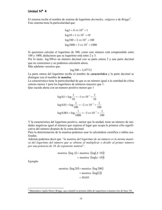 Unidad Nª 4
18
El sistema recibe el nombre de sistema de logaritmo decimales, vulgares o de Briggs4
.
Este sistema tiene la particularidad que:
10001031000log
100102100log
1010110log
11001log
3
2
1
0
=⇔=
=⇔=
=⇔=
=⇔=
Si queremos calcular el logaritmo de 300, como este número está comprendido entre
100 y 1000, deducimos que su logaritmo está entre 2 y 3.
Por lo tanto, 300log es un número decimal con su parte entera 2 y una parte decimal
que no conocemos y no podemos calcularla ahora.
Más adelante veremos que:
47712,2300log =
La parte entera del logaritmo recibe el nombre de característica y la parte decimal se
distingue con el nombre de mantisa.
La característica tiene la particularidad de que es un número igual a la cantidad de cifras
enteras menos 1 para los logaritmos de números mayores que 1.
Que sucede ahora con un numero positivo menor que 1
100
1
103
1000
1
log001,0log
100
1
102
100
1
log01,0log
10
1
101
10
1
log1,0log
3
2
1
=⇔−==
=⇔−==
=⇔−==
−
−
−
Y la característica del logaritmo positivo, menor que la unidad, tiene un número de uni-
dades negativas igual al número que expresa el lugar que ocupa la primera cifra signifi-
cativa del número después de la coma decimal.
Para la determinación de la mantisa podemos usar la calculadora científica o tablas rea-
lizadas.
Además podemos decir que “la mantisa del logaritmo de un número es la misma manti-
sa del logaritmo del número que se obtiene al multiplicar o dividir al primer número
por una potencia de 10, de exponente natural”.
( ) ( )( )
( )( )10:log
10loglog
amantisa
AmantisaAmantisa
=
⋅=
Ejemplo
( ) ( )
( )( )
30103
2log
200log20log
=
=
=
mantisa
mantisamantisa
4
Matemático inglés Henry Briggs, que compiló la primera tabla de logaritmos comunes (los de base 10)
 