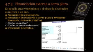 08/07/2015 10
4.7.3 Financiación externa a corto plazo..
Es aquella cuyo vencimiento o el plazo de devolución
es inferior a un año.
 Financiación espontánea:
 Financiación bancaria a corto plazo ( Préstamo
Bancario, Póliza de Crédito).
 ¿Qué es una póliza?
 ¿Qué es un préstamo bancario?
 Descuento de efectos.
 