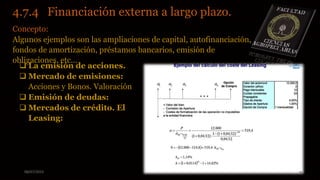 08/07/2015 12
4.7.4 Financiación externa a largo plazo.
Concepto:
Algunos ejemplos son las ampliaciones de capital, autofinanciación,
fondos de amortización, préstamos bancarios, emisión de
obligaciones, etc...
 La emisión de acciones.
 Mercado de emisiones:
Acciones y Bonos. Valoración
 Emisión de deudas:
 Mercados de crédito. El
Leasing:
 