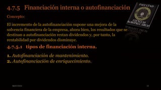 08/07/2015 13
4.7.5 Financiación interna o autofinanciación.
Concepto:
El incremento de la autofinanciación supone una mejora de la
solvencia financiera de la empresa, ahora bien, los resultados que se
destinan a autofinanciación restan dividendos y, por tanto, la
rentabilidad por dividendos disminuye.
4.7.5.1 tipos de financiación interna.
1. Autofinanciación de mantenimiento.
2. Autofinanciación de enriquecimiento.
 