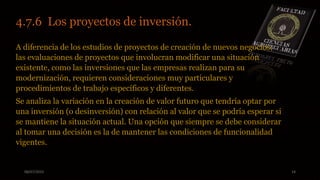 08/07/2015 14
4.7.6 Los proyectos de inversión..
A diferencia de los estudios de proyectos de creación de nuevos negocios,
las evaluaciones de proyectos que involucran modificar una situación
existente, como las inversiones que las empresas realizan para su
modernización, requieren consideraciones muy particulares y
procedimientos de trabajo específicos y diferentes.
Se analiza la variación en la creación de valor futuro que tendría optar por
una inversión (o desinversión) con relación al valor que se podría esperar si
se mantiene la situación actual. Una opción que siempre se debe considerar
al tomar una decisión es la de mantener las condiciones de funcionalidad
vigentes.
 