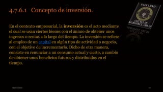 08/07/2015 15
4.7.6.1 Concepto de inversión.
En el contexto empresarial, la inversión es el acto mediante
el cual se usan ciertos bienes con el ánimo de obtener unos
ingresos o rentas a lo largo del tiempo. La inversión se refiere
al empleo de un capital en algún tipo de actividad o negocio,
con el objetivo de incrementarlo. Dicho de otra manera,
consiste en renunciar a un consumo actual y cierto, a cambio
de obtener unos beneficios futuros y distribuidos en el
tiempo.
 