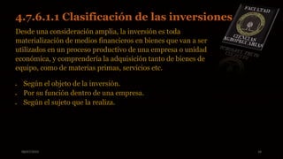 08/07/2015 16
4.7.6.1.1 Clasificación de las inversiones.
Desde una consideración amplia, la inversión es toda
materialización de medios financieros en bienes que van a ser
utilizados en un proceso productivo de una empresa o unidad
económica, y comprendería la adquisición tanto de bienes de
equipo, como de materias primas, servicios etc.
 Según el objeto de la inversión.
 Por su función dentro de una empresa.
 Según el sujeto que la realiza.
 