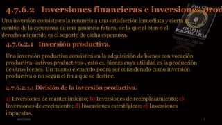 08/07/2015 17
Una inversión consiste en la renuncia a una satisfacción inmediata y cierta a
cambio de la esperanza de una ganancia futura, de la que el bien o el
derecho adquirido es el soporte de dicha esperanza.
4.7.6.2 Inversiones financieras e inversiones prod
4.7.6.2.1 Inversión productiva.
Una inversión productiva consistirá en la adquisición de bienes con vocación
productiva -activos productivos-, esto es, bienes cuya utilidad es la producción
de otros bienes. Un mismo elemento podrá ser considerado como inversión
productiva o no según el fin a que se destine.
4.7.6.2.1.1 División de la inversión productiva.
a) Inversiones de mantenimiento; b) Inversiones de reemplazamiento; c)
Inversiones de crecimiento; d) Inversiones estratégicas; e) Inversiones
impuestas.
 