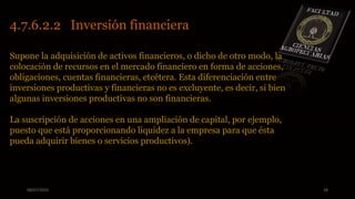 08/07/2015 18
Supone la adquisición de activos financieros, o dicho de otro modo, la
colocación de recursos en el mercado financiero en forma de acciones,
obligaciones, cuentas financieras, etcétera. Esta diferenciación entre
inversiones productivas y financieras no es excluyente, es decir, si bien
algunas inversiones productivas no son financieras.
La suscripción de acciones en una ampliación de capital, por ejemplo,
puesto que está proporcionando liquidez a la empresa para que ésta
pueda adquirir bienes o servicios productivos).
4.7.6.2.2 Inversión financiera
 