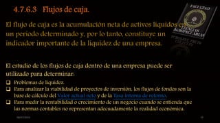 08/07/2015 19
4.7.6.3 Flujos de caja.
El flujo de caja es la acumulación neta de activos líquidos en
un periodo determinado y, por lo tanto, constituye un
indicador importante de la liquidez de una empresa.
El estudio de los flujos de caja dentro de una empresa puede ser
utilizado para determinar:
 Problemas de liquidez.
 Para analizar la viabilidad de proyectos de inversión, los flujos de fondos son la
base de cálculo del Valor actual neto y de la Tasa interna de retorno.
 Para medir la rentabilidad o crecimiento de un negocio cuando se entienda que
las normas contables no representan adecuadamente la realidad económica.
 