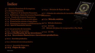 08/07/2015 2
4.7 Función financiera de la empresa.
4.7.1 función financiera.
4.7.1.1 Objetivos de la función financiera.
4.7.2 Definición y clases de recursos financieros.
4.7.2.1 Fuente de recursos financieros.
4.7.3 Financiación externa a corto plazo..
4.7.4 Financiación externa a largo plazo.
4.7.5 Financiación interna o autofinanciación
4.7.5.1 tipos de financiación interna.
4.7.6 Los proyectos de inversión..
4.7.6.1 Concepto de inversión.
4.7.6.1.1 Clasificación de las inversiones.
4.7.6.2 Inversiones financieras e inversiones productivas.
4.7.6.2.1 Inversión productiva.
4.7.6.2.1.1 División de la inversión productiva.
4.7.6.2.2 Inversión financiera
4.7.6.3 Flujos de caja.
4.7.6.3.1 División de flujos de caja.
4.7.7 Criterios de selección de inversión: método estático
y dinámico.
4.7.7.1 Método estático
44.7.9 Método dinámico.
4.7.9.1 El VAN.
.7.8 Método del plazo de recuperación o Pay-Back.
4.7.9.2 El TIR.
Índice
 