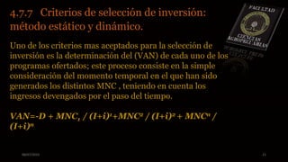 08/07/2015 21
4.7.7 Criterios de selección de inversión:
método estático y dinámico.
Uno de los criterios mas aceptados para la selección de
inversión es la determinación del (VAN) de cada uno de los
programas ofertados; este proceso consiste en la simple
consideración del momento temporal en el que han sido
generados los distintos MNC , teniendo en cuenta los
ingresos devengados por el paso del tiempo.
VAN=-D + MNC1 / (I+i)1+MNC2 / (I+i)2 + MNCn /
(I+i)n
 