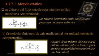08/07/2015 22
4.7.7.1 Método estático.
 a) Criterio del flujo neto de caja total por unidad
monetaria comprometida.
Las mejores inversiones serán aquellas que
presenten un mayor valor de r‘.
b) Criterio del flujo neto de caja medio anual por unidad monetaria
comprometida.
Adolece de los mismos defectos que el
criterio anterior salvo el tercero, pues
ahora la rentabilidad viene referida a
una base anual.
 