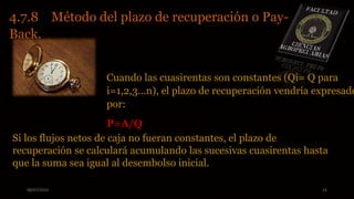 08/07/2015 23
4.7.8 Método del plazo de recuperación o Pay-
Back.
Cuando las cuasirentas son constantes (Qi= Q para
i=1,2,3...n), el plazo de recuperación vendría expresado
por:
P=A/Q
Si los flujos netos de caja no fueran constantes, el plazo de
recuperación se calculará acumulando las sucesivas cuasirentas hasta
que la suma sea igual al desembolso inicial.
 
