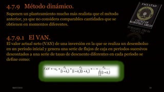 08/07/2015 24
4.7.9 Método dinámico.
Suponen un planteamiento mucho más realista que el método
anterior, ya que no considera comparables cantidades que se
obtienen en momentos diferentes.
4.7.9.1 El VAN.
El valor actual neto (VAN) de una inversión en la que se realiza un desembolso
en un período inicial y genera una serie de flujos de caja en períodos sucesivos
descontados a una serie de tasas de descuento diferentes en cada período se
define como:
 