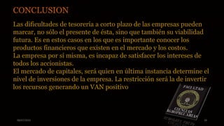 08/07/2015 28
CONCLUSION
Las dificultades de tesorería a corto plazo de las empresas pueden
marcar, no sólo el presente de ésta, sino que también su viabilidad
futura. Es en estos casos en los que es importante conocer los
productos financieros que existen en el mercado y los costos.
La empresa por sí misma, es incapaz de satisfacer los intereses de
todos los accionistas.
El mercado de capitales, será quien en última instancia determine el
nivel de inversiones de la empresa. La restricción será la de invertir
los recursos generando un VAN positivo
 