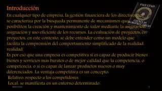 08/07/2015 4
Introducción
En cualquier tipo de empresa, la gestión financiera de los directivos se
se caracteriza por la búsqueda permanente de mecanismos que
posibiliten la creación y mantenimiento de valor mediante la asignación
asignación y uso eficiente de los recursos. La evaluación de proyectos, en
proyectos, en este contexto, se debe entender como un modelo que
facilita la comprensión del comportamiento simplificado de la realidad.
realidad.
Es por eso que una empresa es competitiva sí es capaz de producir bienes
bienes y servicios más baratos o de mejor calidad que la competencia, o
competencia, o sí es capaz de lanzar productos nuevos o muy
diferenciados. La ventaja competitiva es un concepto:
Relativo: respecto a los competidores.
Local: se manifiesta en un entorno determinado.
 