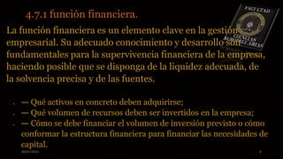 08/07/2015 6
4.7.1 función financiera.
La función financiera es un elemento clave en la gestión
empresarial. Su adecuado conocimiento y desarrollo son
fundamentales para la supervivencia financiera de la empresa,
haciendo posible que se disponga de la liquidez adecuada, de
la solvencia precisa y de las fuentes.
 — Qué activos en concreto deben adquirirse;
 — Qué volumen de recursos deben ser invertidos en la empresa;
 — Cómo se debe financiar el volumen de inversión previsto o cómo
conformar la estructura financiera para financiar las necesidades de
capital.
 