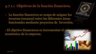 08/07/2015 7
4.7.1.1 Objetivos de la función financiera.
- La función financiera se ocupa de asignar los
recursos (escasos) entre las diferentes áreas
funcionales mediante proyectos de Inversión.
- El objetivo financieros es incrementar el valor
económico de la empresa.
 