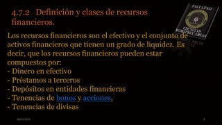 08/07/2015 8
4.7.2 Definición y clases de recursos
financieros.
Los recursos financieros son el efectivo y el conjunto de
activos financieros que tienen un grado de liquidez. Es
decir, que los recursos financieros pueden estar
compuestos por:
- Dinero en efectivo
- Préstamos a terceros
- Depósitos en entidades financieras
- Tenencias de bonos y acciones.
- Tenencias de divisas
 