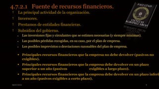 08/07/2015 9
4.7.2.1 Fuente de recursos financieros.
† La principal actividad de la organización.
† Inversores.
† Prestamos de entidades financieras.
† Subsidios del gobierno.
 Las inversiones fijas y circulantes que se estimen necesarias (y siempre mínimas).
 Las posibles pérdidas recogidas, en su caso, por el plan de empresa.
 Los posibles imprevistos o desviaciones razonables del plan de empresa.
 Principales recursos financieros que la empresa no debe devolver (pasivos no
exigibles).
 Principales recursos financieros que la empresa debe devolver en un plazo
superior a un año (pasivos exigibles a largo plazo).
 Principales recursos financieros que la empresa debe devolver en un plazo inferi
a un año (pasivos exigibles a corto plazo).
 
