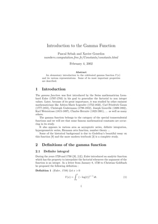 Introduction to the Gamma Function
                Pascal Sebah and Xavier Gourdon
       numbers.computation.free.fr/Constants/constants.html
                              February 4, 2002

                                     Abstract
         An elementary introduction to the celebrated gamma function Γ(x)
      and its various representations. Some of its most important properties
      are described.


1     Introduction
The gamma function was ﬁrst introduced by the Swiss mathematician Leon-
hard Euler (1707-1783) in his goal to generalize the factorial to non integer
values. Later, because of its great importance, it was studied by other eminent
mathematicians like Adrien-Marie Legendre (1752-1833), Carl Friedrich Gauss
(1777-1855), Christoph Gudermann (1798-1852), Joseph Liouville (1809-1882),
Karl Weierstrass (1815-1897), Charles Hermite (1822-1901), ... as well as many
others.
    The gamma function belongs to the category of the special transcendental
functions and we will see that some famous mathematical constants are occur-
ring in its study.
    It also appears in various area as asymptotic series, deﬁnite integration,
hypergeometric series, Riemann zeta function, number theory ...
    Some of the historical background is due to Godefroy’s beautiful essay on
this function [9] and the more modern textbook [3] is a complete study.


2     Deﬁnitions of the gamma function
2.1    Deﬁnite integral
During the years 1729 and 1730 ([9], [12]), Euler introduced an analytic function
which has the property to interpolate the factorial whenever the argument of the
function is an integer. In a letter from January 8, 1730 to Christian Goldbach
he proposed the following deﬁnition :
Deﬁnition 1 (Euler, 1730) Let x > 0
                                        1
                                                         x−1
                          Γ(x) =            (− log(t))         dt.             (1)
                                    0


                                             1
 