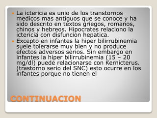 CONTINUACION
 La ictericia es unio de los transtornos
medicos mas antiguos que se conoce y ha
sido descrito en textos griegos, romanos,
chinos y hebreos. Hipocrates relaciono la
ictericia con disfuncion hepatica.
 Excepto en infantes la hiper bilirrubinemia
suele tolerarse muy bien y no produce
efectos adversos serios. Sin embargo en
infantes la hiper bilirrubinemia (15 – 20
mg/dl) puede relacionarse con Kernicterus.
(trastorno serio del SNC) esto ocurre en los
infantes porque no tienen el
 
