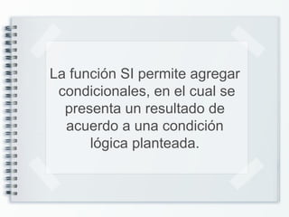 La función SI permite agregar
condicionales, en el cual se
presenta un resultado de
acuerdo a una condición
lógica planteada.