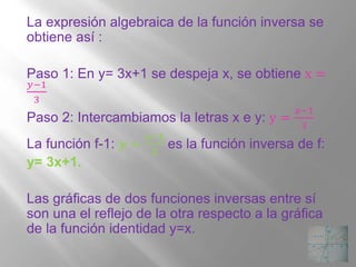 La expresión algebraica de la función inversa se
obtiene así :
Paso 1: En y= 3x+1 se despeja x, se obtiene x =
푦−1
3
Paso 2: Intercambiamos la letras x e y: y =
푥−1
3
La función f-1: 풚 =
풙−ퟏ
ퟑ
es la función inversa de f:
y= 3x+1.
Las gráficas de dos funciones inversas entre sí
son una el reflejo de la otra respecto a la gráfica
de la función identidad y=x.