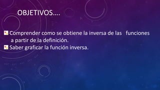 OBJETIVOS….
Comprender como se obtiene la inversa de las funciones
a partir de la definición.
Saber graficar la función inversa.
 