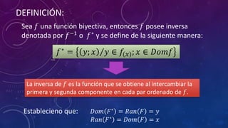 DEFINICIÓN:
Sea 𝑓 una función biyectiva, entonces 𝑓 posee inversa
denotada por 𝑓−1
o 𝑓∗
y se define de la siguiente manera:
𝑓∗
= 𝑦; 𝑥 𝑦 ∈ 𝑓 𝑥 ; 𝑥 ∈ 𝐷𝑜𝑚𝑓
Establecieno que: 𝐷𝑜𝑚 𝐹∗ = 𝑅𝑎𝑛 𝐹 = 𝑦
𝑅𝑎𝑛 𝐹∗ = 𝐷𝑜𝑚 𝐹 = 𝑥
La inversa de 𝑓 es la función que se obtiene al intercambiar la
primera y segunda componente en cada par ordenado de 𝑓.
 