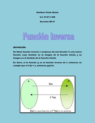 Nombre: Paola Alcina
C.I: 27.011.358
Sección: MI-31
DEFINICIÓN:
Se llama función inversa o recíproca de una función f a una nueva
función cuyo dominio es la imagen de la función inicial, y su
imagen es el dominio de la función inicial.
Es decir, si la función g es la función inversa de f, entonces se
cumple que si f (b) = a, entonces g(a)=b.
 