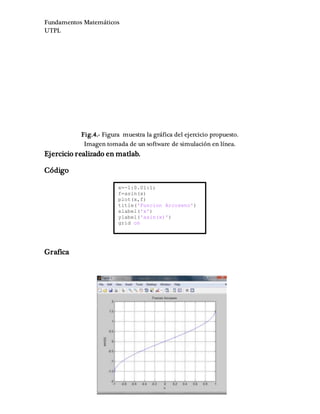 Fundamentos Matemáticos
UTPL
Fig.4.- Figura muestra la gráfica del ejercicio propuesto.
Imagen tomada de un software de simulación en línea.
Ejercicio realizado en matlab.
Código
Grafica
x=-1:0.01:1;
f=asin(x)
plot(x,f)
title('Funcion Arcoseno')
xlabel('x')
ylabel('asin(x)')
grid on
 