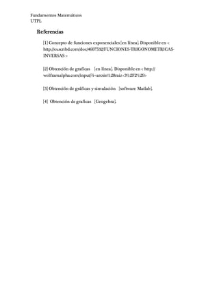 Fundamentos Matemáticos
UTPL
Referencias
[1] Concepto de funciones exponenciales [en línea]. Disponible en <
http://es.scribd.com/doc/4607532/FUNCIONES-TRIGONOMETRICAS-
INVERSAS >
[2] Obtención de graficas [en línea]. Disponible en < http://
wolframalpha.com/input/?i=arcsin%28raiz+3%2F2%29>
[3] Obtención de gráficas y simulación [software Matlab].
[4] Obtención de graficas [Geogebra].
 