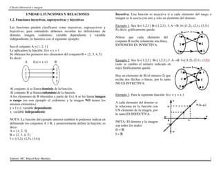 Cálculo diferencial e integral
Elaboró: MC. Marcel Ruiz Martínez 1
UNIDAD I. FUNCIONES Y RELACIONES
1.2. Funciones inyectivas, suprayectivas y biyectivas
Las funciones pueden clasificarse como inyectivas, suprayectivas y
biyectivas; para entenderlo debemos recordar las definiciones de
domino, imagen, codomino, variable dependiente y variable
independiente, lo haremos con el siguiente ejemplo:
Sea el conjunto A ={1, 2, 3}
Le aplicamos la función: f(x) = x + 1
Se obtienen los primeros tres elementos del conjunto B = {2, 3, 4, 5}
Es decir:
A f(x) = x +1 B
1 2
2 3
3 4
5
Al conjunto A se llama dominio de la función.
Al conjunto B se llama codominio de la función.
A los elementos de B obtenidos a partir de f(x) A se les llama imagen
o rango (en este ejemplo el codomino y la imagen NO tienen los
mismos elementos).
y = f (x): variable dependiente.
x: variable independiente.
NOTA: La función del ejemplo anterior también lo podemos indicar en
definiendo los conjuntos A y B; y posteriormente definir la función; es
decir:
A = {1, 2, 3}
B = {2, 3, 4, 5}
f = {(1,2), (2,3), (3,4)}
Inyectiva. Una función es inyectiva si a cada elemento del rango o
imagen se le asocia con uno y solo un elemento del domino.
Ejemplo 1: Sea A={1,2,3} B={1,2,3}; f: A→B: f={(1,2), (2,1), (3,3)}
Es decir, gráficamente queda:
Nótese que cada elemento del
conjunto B recibe solamente una línea.
ENTONCES ES INYECTIVA.
Ejemplo 2. Sea A={1,2,3} B={1,2,3}; f: A→B: f={(1,2), (2,1), (3,2)}
(solo se cambio el número indicado en
rojo) Gráficamente queda:
Hay un elemento de B (el número 2) que
recibe dos flechas o líneas, por lo tanto
NO ES INYECTIVA.
Ejemplo 3. Para la siguiente función: f(x) = y = x-1
A cada elemento del domino se
le relaciona en la función con
UN elemento de la imagen, por
lo tanto ES INYECTIVA.
NOTA: El domino y la imagen
son todos los reales:
D = ℝ
I = ℝ
 
