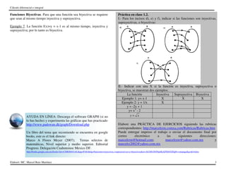 Cálculo diferencial e integral
Elaboró: MC. Marcel Ruiz Martínez 3
Funciones Biyectivas. Para que una función sea biyectiva se requiere
que sean al mismo tiempo inyectiva y suprayectiva.
Ejemplo 7. La función f(x)=y = x-1 es al mismo tiempo, inyectiva y
suprayectiva; por lo tanto es biyectiva.
AYUDA EN LÍNEA: Descarga el software GRAPH (si no
lo has hecho) y experimenta las gráficas que has practicado
http://www.padowan.dk/graph/Download.php
Un libro del tema que recomiendo se encuentra en google
books, este es el link directo:
Marco A Flores Meyer (2007); Temas selectos de
matemáticas, Nivel superior y medio superior. Editorial
Progreso. Delegación Cuahutemoc Mexico DF.
Práctica en clase 1.2.
I.- Para los incisos d), e) y f), indicar si las funciones son inyectivas,
suprayectivas, o biyectivas:
II.- Indicar con una X si la función es inyectiva, suprayectiva o
biyectiva, se muestran dos ejemplos:
La función Inyectiva Suprayectiva Biyectiva
Ejemplo 1: y= x-1 X X X
Ejemplo 2: y = 1/x X
y = -2x + 1
y= x3
- 2
y x=
Elabore una PRÁCTICA DE EJERCICIOS siguiendo las rubricas
correspondientes: http://marcelrzm.comxa.com/Rubricas/Rubricas.htm
Puede entregar impreso el trabajo o enviar el documento final por
correo electrónico a las siguientes direcciones:
marcelrzm@hotmail.com; marcelrzm@yahoo.com.mx y
marcelrz2002@yahoo.com.mx
http://books.google.com.mx/books?id=vCMIOfrbYrAC&pg=PA83&dq=Funciones+inyectivas,+suprayectivas+y+biyectivas&ei=AiCHSvDONqbKyQTEhO2fDg#v=onepage&q=&f=false
 