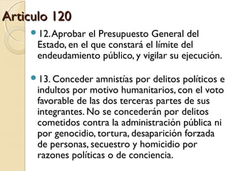 Articulo 120Articulo 120
12.Aprobar el Presupuesto General del
Estado, en el que constará el límite del
endeudamiento público, y vigilar su ejecución.
13. Conceder amnistías por delitos políticos e
indultos por motivo humanitarios, con el voto
favorable de las dos terceras partes de sus
integrantes. No se concederán por delitos
cometidos contra la administración pública ni
por genocidio, tortura, desaparición forzada
de personas, secuestro y homicidio por
razones políticas o de conciencia.
 