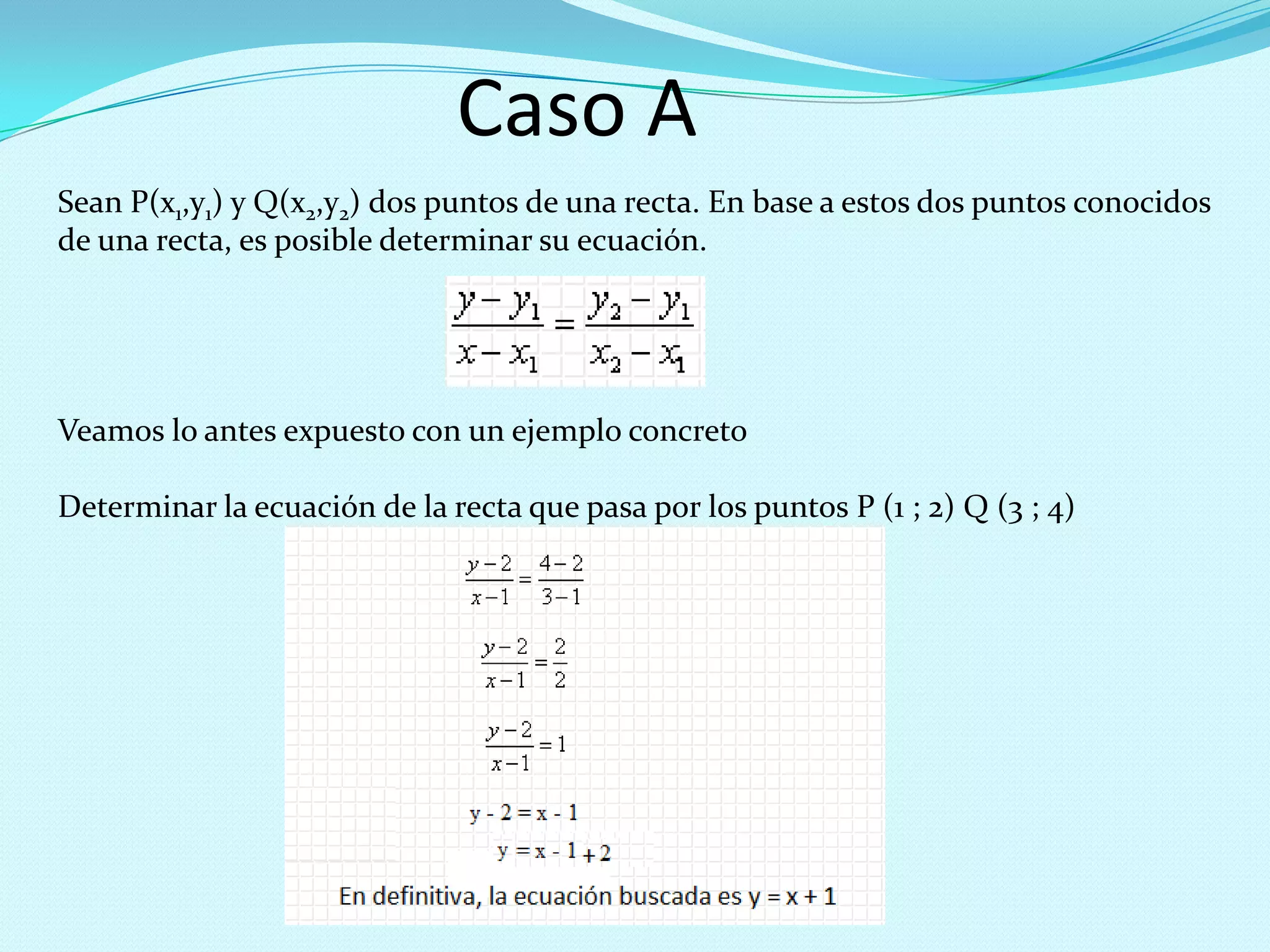 Caso A
Sean P(x1,y1) y Q(x2,y2) dos puntos de una recta. En base a estos dos puntos conocidos
de una recta, es posible determinar su ecuación.
Veamos lo antes expuesto con un ejemplo concreto
Determinar la ecuación de la recta que pasa por los puntos P (1 ; 2) Q (3 ; 4)