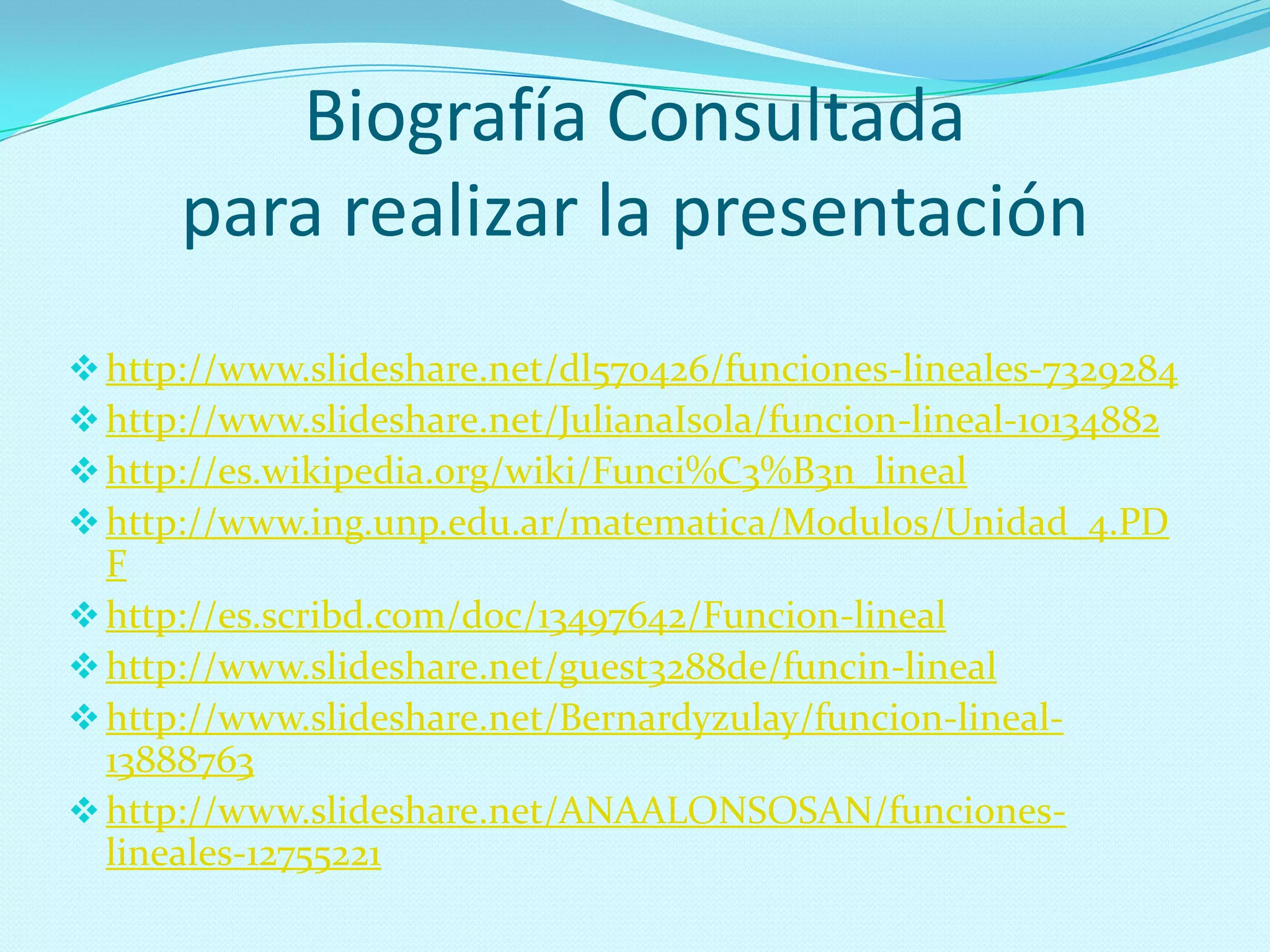 Biografía Consultada
para realizar la presentación
http://www.slideshare.net/dl570426/funciones-lineales-7329284
http://www.slideshare.net/JulianaIsola/funcion-lineal-10134882
http://es.wikipedia.org/wiki/Funci%C3%B3n_lineal
http://www.ing.unp.edu.ar/matematica/Modulos/Unidad_4.PD
F
http://es.scribd.com/doc/13497642/Funcion-lineal
http://www.slideshare.net/guest3288de/funcin-lineal
http://www.slideshare.net/Bernardyzulay/funcion-lineal-
13888763
http://www.slideshare.net/ANAALONSOSAN/funciones-
lineales-12755221