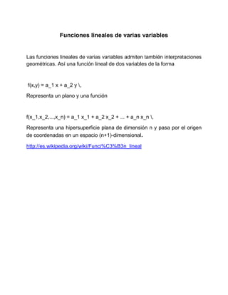 Funciones lineales de varias variables
Las funciones lineales de varias variables admiten también interpretaciones
geométricas. Así una función lineal de dos variables de la forma
f(x,y) = a_1 x + a_2 y ,
Representa un plano y una función
f(x_1,x_2,...,x_n) = a_1 x_1 + a_2 x_2 + ... + a_n x_n ,
Representa una hipersuperficie plana de dimensión n y pasa por el origen
de coordenadas en un espacio (n+1)-dimensional.
http://es.wikipedia.org/wiki/Funci%C3%B3n_lineal
 