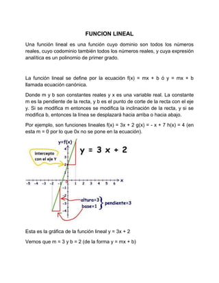 FUNCION LINEAL
Una función lineal es una función cuyo dominio son todos los números
reales, cuyo codominio también todos l...