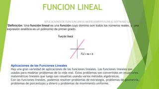 FUNCION LINEAL
APLICACIONES DE FUNCION LINEAL MODELAMIENTO LINEAL SOFTWARE GRAFICADORES
Aplicaciones de las Funciones Lineales
Hay una gran variedad de aplicaciones de las funciones lineales. Las funciones lineales son
usadas para modelar problemas de la vida real. Estos problemas son convertidos en ecuaciones
matemáticas lineales que luego son resueltas usando varios métodos algebraicos.
Con las funciones lineales, podemos resolver problemas de estrategia, problemas de geometría,
problemas de porcentajes y dinero y problemas de movimiento uniforme.
“Definición: Una función lineal es una función cuyo dominio son todos los números reales, y una
expresión analítica es un polinomio de primer grado.
 