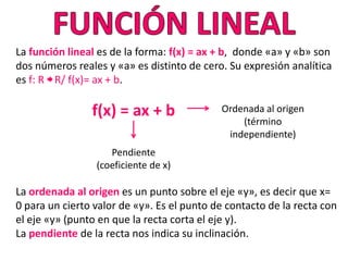 La función lineal es de la forma: f(x) = ax + b, donde «a» y «b» son
dos números reales y «a» es distinto de cero. Su expresión analítica
es f: R R/ f(x)= ax + b.

                f(x) = ax + b               Ordenada al origen
                                                (término
                                             independiente)
                    Pendiente
                 (coeficiente de x)

La ordenada al origen es un punto sobre el eje «y», es decir que x=
0 para un cierto valor de «y». Es el punto de contacto de la recta con
el eje «y» (punto en que la recta corta el eje y).
La pendiente de la recta nos indica su inclinación.
 