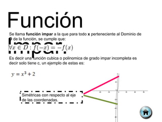 Función
Se llama función impar a la que para todo x perteneciente al Dominio de



Impar.
D de la función, se cumple que:



Es decir una función cubica o polinomica de grado impar incompleta es
decir solo tiene c, un ejemplo de estas es:




      Simétricas con respecto al eje
      de las coordenadas.
 