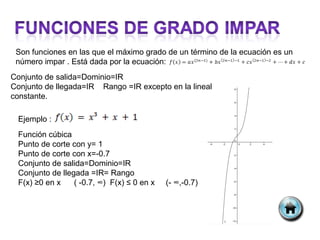 Son funciones en las que el máximo grado de un término de la ecuación es un
 número impar . Está dada por la ecuación:
Conjunto de salida=Dominio=IR
Conjunto de llegada=IR Rango =IR excepto en la lineal
constante.

 Ejemplo :
 Función cúbica
 Punto de corte con y= 1
 Punto de corte con x=-0.7
 Conjunto de salida=Dominio=IR
 Conjunto de llegada =IR= Rango
 F(x) ≥0 en x    ( -0.7, ∞) F(x) ≤ 0 en x   (- ∞,-0.7)
 