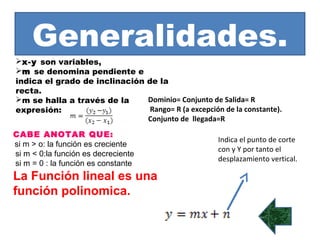 Generalidades.
x-y son variables,
m se denomina pendiente e
indica el grado de inclinación de la
recta.
m se halla a través de la     Dominio= Conjunto de Salida= R
expresión:                      Rango= R (a excepción de la constante).
                               Conjunto de llegada=R
CABE ANOTAR QUE:
                                                      Indica el punto de corte
si m > o: la función es creciente
                                                      con y Y por tanto el
si m < 0:la función es decreciente
                                                      desplazamiento vertical.
si m = 0 : la función es constante
La Función lineal es una
función polinomica.
 