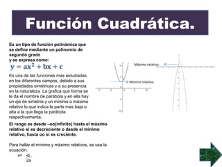 Función Cuadrática.
Es un tipo de función polinómica que
se define mediante un polinomio de
segundo grado
y se expresa como:
                                                         Máximo relativo.


Es una de las funciones mas estudiadas
en los diferentes campos, debido a sus                Mínimo relativo.
propiedades simétricas y a su presencia
en la naturaleza. La grafica que forma se
le da el nombre de parábola y en ella hay
un eje de simetría y un mínimo o máximo
relativo lo que indica la parte mas baja o
alta a la que llega la parábola
respectivamente.
El rango es desde –oo(infinito) hasta el máximo
relativo si es decreciente o desde el mínimo
relativo, hasta oo si es creciente.

Para hallar el mínimo y máximo relativos, se usa la
ecuación:
    x= -b
         2a
 