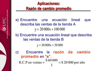 Aplicaciones:
         Razón de cambio promedio

a) Encuentre una ecuación lineal              que
   describa las ventas de la tienda A
              y = 20 000x + 100 000
b) Encuentre una ecuación lineal que describa
    las ventas de la tienda B
                y = 30 000x + 50 000

c)       Encuentre la razón de cambio
      promedio en “a”.
                       $ 60 000
     R.C.P en ventas =          = $ 20 000 por año
                           3
 