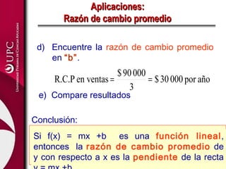 Aplicaciones:
       Razón de cambio promedio

 d) Encuentre la razón de cambio promedio
    en “b”.
                       $ 90 000
     R.C.P en ventas =          = $ 30 000 por año
                           3
 e) Compare resultados

Conclusión:
Si f(x) = mx +b es una función lineal,
entonces la razón de cambio promedio de
y con respecto a x es la pendiente de la recta
 