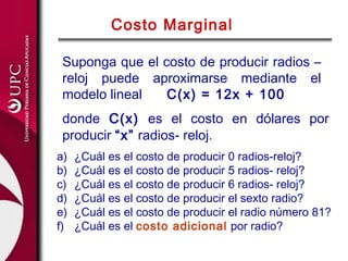 Costo Marginal

 Suponga que el costo de producir radios –
 reloj puede aproximarse mediante el
 modelo lineal   C(x) = 12x + 100
 donde C(x) es el costo en dólares por
 producir “x” radios- reloj.
a)   ¿Cuál es el costo de producir 0 radios-reloj?
b)   ¿Cuál es el costo de producir 5 radios- reloj?
c)   ¿Cuál es el costo de producir 6 radios- reloj?
d)   ¿Cuál es el costo de producir el sexto radio?
e)   ¿Cuál es el costo de producir el radio número 81?
f)   ¿Cuál es el costo adicional por radio?
 