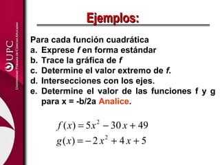 Ejemplos:
Para cada función cuadrática
a. Exprese f en forma estándar
b. Trace la gráfica de f
c. Determine el valor extremo de f.
d. Intersecciones con los ejes.
e. Determine el valor de las funciones f y g
   para x = -b/2a Analice.

      f ( x) = 5 x − 30 x + 49
                2


      g ( x) = − 2 x + 4 x + 5
                    2
 