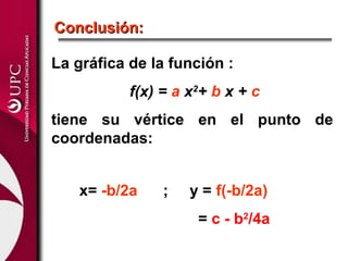 Conclusión:

La gráfica de la función :
           f(x) = a x2+ b x + c
tiene su vértice en el punto de
coordenadas:


   x= -b/2a     ;   y = f(-b/2a)
                     = c - b2/4a
 